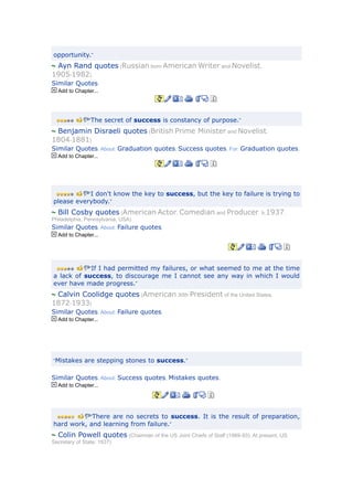 opportunity.”
 Ayn Rand quotes (Russian born American Writer and Novelist,
1905-1982)
Similar Quotes.
  Add to Chapter...




               “The secret of success is constancy of purpose.”

 Benjamin Disraeli quotes (British Prime Minister and Novelist.
1804-1881)
Similar Quotes. About: Graduation quotes, Success quotes. For: Graduation quotes.
  Add to Chapter...




           “I don't know the key to success, but the key to failure is trying to
please everybody.”
  Bill Cosby quotes (American Actor, Comedian and Producer. b.1937,
Philadelphia, Pennsylvania, USA)
Similar Quotes. About: Failure quotes.
  Add to Chapter...




               “If I had permitted my failures, or what seemed to me at the time
a lack of success, to discourage me I cannot see any way in which I would
ever have made progress.”
 Calvin Coolidge quotes (American 30th President of the United States,
1872-1933)
Similar Quotes. About: Failure quotes.
  Add to Chapter...




“Mistakes are stepping stones to success.”


Similar Quotes. About: Success quotes, Mistakes quotes.
  Add to Chapter...




           “There are no secrets to success. It is the result of preparation,
hard work, and learning from failure.”
  Colin Powell quotes (Chairman of the US Joint Chiefs of Staff (1989-93). At present, US
Secretary of State, 1937)
 