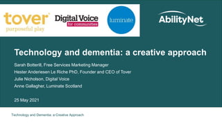 Technology and Dementia: a Creative Approach
Technology and dementia: a creative approach
Sarah Botterill, Free Services Marketing Manager
Hester Anderiesen Le Riche PhD, Founder and CEO of Tover
Julie Nicholson, Digital Voice
Anne Gallagher, Luminate Scotland
25 May 2021
 