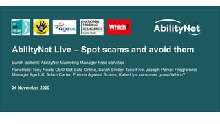 AbilityNet Live – Spot scams and avoid them
Sarah Botterill: AbilityNet Marketing Manager Free Services
Panellists: Tony Neate CEO Get Safe Online, Sarah Sinden Take Five, Joseph Parker Programme
Manager Age UK, Adam Carter, Friends Against Scams, Katie Lips consumer group Which?
24 November 2020
 