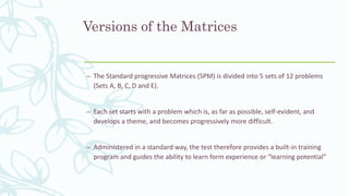 Versions of the Matrices
– The Standard progressive Matrices (SPM) is divided into 5 sets of 12 problems
(Sets A, B, C, D and E).
– Each set starts with a problem which is, as far as possible, self-evident, and
develops a theme, and becomes progressively more difficult.
– Administered in a standard way, the test therefore provides a built-in training
program and guides the ability to learn form experience or “learning potential”
 