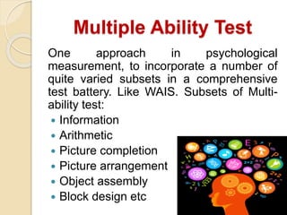 Multiple Ability Test
One approach in psychological
measurement, to incorporate a number of
quite varied subsets in a comprehensive
test battery. Like WAIS. Subsets of Multi-
ability test:
 Information
 Arithmetic
 Picture completion
 Picture arrangement
 Object assembly
 Block design etc
 