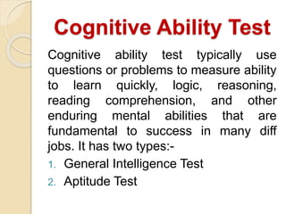 Cognitive Ability Test
Cognitive ability test typically use
questions or problems to measure ability
to learn quickly, logic, reasoning,
reading comprehension, and other
enduring mental abilities that are
fundamental to success in many diff
jobs. It has two types:-
1. General Intelligence Test
2. Aptitude Test
 