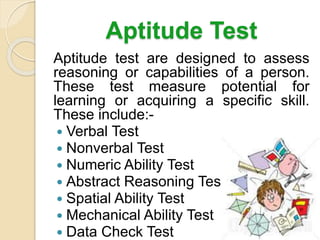 Aptitude Test
Aptitude test are designed to assess
reasoning or capabilities of a person.
These test measure potential for
learning or acquiring a specific skill.
These include:-
 Verbal Test
 Nonverbal Test
 Numeric Ability Test
 Abstract Reasoning Test
 Spatial Ability Test
 Mechanical Ability Test
 Data Check Test
 