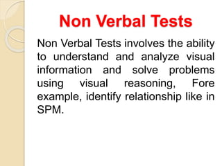 Non Verbal Tests
Non Verbal Tests involves the ability
to understand and analyze visual
information and solve problems
using visual reasoning, Fore
example, identify relationship like in
SPM.
 