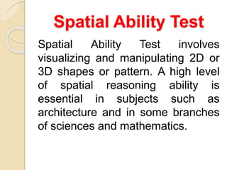 Spatial Ability Test
Spatial Ability Test involves
visualizing and manipulating 2D or
3D shapes or pattern. A high level
of spatial reasoning ability is
essential in subjects such as
architecture and in some branches
of sciences and mathematics.
 