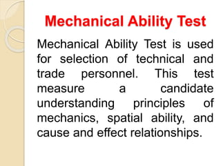 Mechanical Ability Test
Mechanical Ability Test is used
for selection of technical and
trade personnel. This test
measure a candidate
understanding principles of
mechanics, spatial ability, and
cause and effect relationships.
 