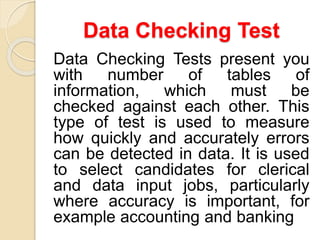 Data Checking Test
Data Checking Tests present you
with number of tables of
information, which must be
checked against each other. This
type of test is used to measure
how quickly and accurately errors
can be detected in data. It is used
to select candidates for clerical
and data input jobs, particularly
where accuracy is important, for
example accounting and banking
 