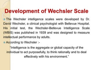 Development of Wechsler Scale
 The Wechsler intelligence scales were developed by Dr.
David Wechsler, a clinical psychologist with Bellevue Hospital.
His initial test, the Wechsler-Bellevue Intelligence Scale
(WBIS) was published in 1939 and was designed to measure
intellectual performance by adults.
 According to Wechsler :-
“Intelligence is the aggregate or global capacity of the
individual to act purposefully, to think rationally and to deal
effectively with his environment.”
 
