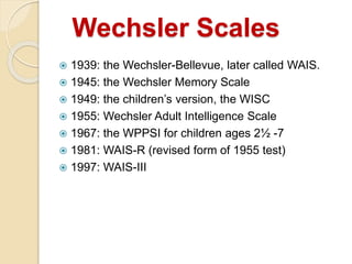 Wechsler Scales
 1939: the Wechsler-Bellevue, later called WAIS.
 1945: the Wechsler Memory Scale
 1949: the children’s version, the WISC
 1955: Wechsler Adult Intelligence Scale
 1967: the WPPSI for children ages 2½ -7
 1981: WAIS-R (revised form of 1955 test)
 1997: WAIS-III
 