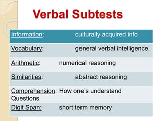 Verbal Subtests
Information: culturally acquired info
Vocabulary: general verbal intelligence.
Arithmetic: numerical reasoning
Similarities: abstract reasoning
Comprehension: How one’s understand
Questions
Digit Span: short term memory
 