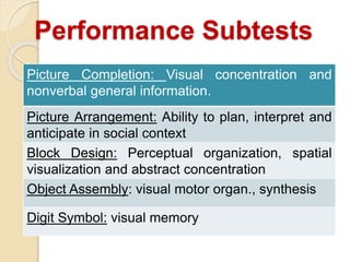 Performance Subtests
Picture Completion: Visual concentration and
nonverbal general information.
Picture Arrangement: Ability to plan, interpret and
anticipate in social context
Block Design: Perceptual organization, spatial
visualization and abstract concentration
Object Assembly: visual motor organ., synthesis
Digit Symbol: visual memory
 