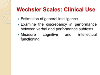 Wechsler Scales: Clinical Use
 Estimation of general intelligence.
 Examine the discrepancy in performance
between verbal and performance subtests.
 Measure cognitive and intellectual
functioning.
 