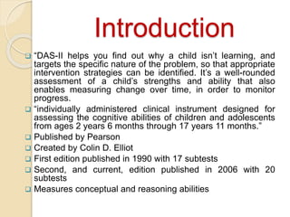 Introduction
 “DAS-II helps you find out why a child isn’t learning, and
targets the specific nature of the problem, so that appropriate
intervention strategies can be identified. It’s a well-rounded
assessment of a child’s strengths and ability that also
enables measuring change over time, in order to monitor
progress.
 “individually administered clinical instrument designed for
assessing the cognitive abilities of children and adolescents
from ages 2 years 6 months through 17 years 11 months.”
 Published by Pearson
 Created by Colin D. Elliot
 First edition published in 1990 with 17 subtests
 Second, and current, edition published in 2006 with 20
subtests
 Measures conceptual and reasoning abilities
 