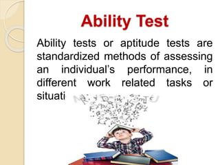Ability Test
Ability tests or aptitude tests are
standardized methods of assessing
an individual’s performance, in
different work related tasks or
situations.
 