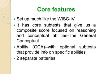 Core features
 Set up much like the WISC-IV
 It has core subtests that give us a
composite score focused on reasoning
and conceptual abilities-The General
Conceptual
 Ability (GCA)--with optional subtests
that provide info on specific abilities
 2 separate batteries:
 