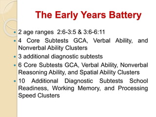 The Early Years Battery
 2 age ranges 2:6-3:5 & 3:6-6:11
 4 Core Subtests GCA, Verbal Ability, and
Nonverbal Ability Clusters
 3 additional diagnostic subtests
 6 Core Subtests GCA, Verbal Ability, Nonverbal
Reasoning Ability, and Spatial Ability Clusters
 10 Additional Diagnostic Subtests School
Readiness, Working Memory, and Processing
Speed Clusters
 