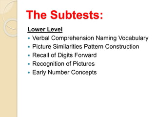 The Subtests:
Lower Level
 Verbal Comprehension Naming Vocabulary
 Picture Similarities Pattern Construction
 Recall of Digits Forward
 Recognition of Pictures
 Early Number Concepts
 