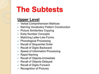 The Subtests
Upper Level
 Verbal Comprehension Matrices
 Naming Vocabulary Pattern Construction
 Picture Similarities Copying
 Early Number Concepts
 Matching Letter-Like Forms
 Phonological Processing
 Recall of Sequential Order
 Recall of Digits Backward
 Speed of Information Processing
 Rapid Naming
 Recall of Objects-Immediate
 Recall of Objects-Delayed
 Recall of Digits Forward
 Recognition of Pictures
 