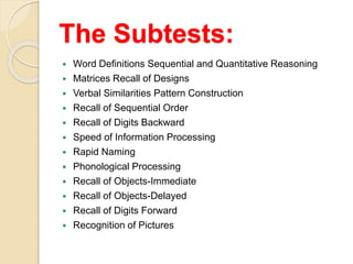 The Subtests:
 Word Definitions Sequential and Quantitative Reasoning
 Matrices Recall of Designs
 Verbal Similarities Pattern Construction
 Recall of Sequential Order
 Recall of Digits Backward
 Speed of Information Processing
 Rapid Naming
 Phonological Processing
 Recall of Objects-Immediate
 Recall of Objects-Delayed
 Recall of Digits Forward
 Recognition of Pictures
 