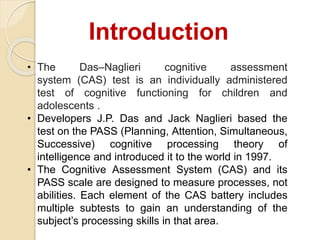 • The Das–Naglieri cognitive assessment
system (CAS) test is an individually administered
test of cognitive functioning for children and
adolescents .
• Developers J.P. Das and Jack Naglieri based the
test on the PASS (Planning, Attention, Simultaneous,
Successive) cognitive processing theory of
intelligence and introduced it to the world in 1997.
• The Cognitive Assessment System (CAS) and its
PASS scale are designed to measure processes, not
abilities. Each element of the CAS battery includes
multiple subtests to gain an understanding of the
subject’s processing skills in that area.
Introduction
 