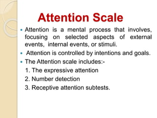 Attention Scale
 Attention is a mental process that involves,
focusing on selected aspects of external
events, internal events, or stimuli.
 Attention is controlled by intentions and goals.
 The Attention scale includes:-
1. The expressive attention
2. Number detection
3. Receptive attention subtests.
 