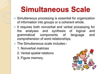 Simultaneous Scale
 Simultaneous processing is essential for organization
of information into groups or a coherent whole.
 It requires both nonverbal and verbal processing for
the analyses and synthesis of logical and
grammatical components of language and
comprehension of word relationships.
 The Simultaneous scale includes:-
1. Nonverbal matrices
2. Verbal spatial relations
3. Figure memory.
 