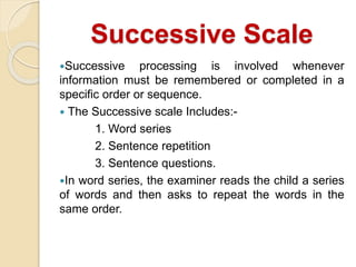 Successive Scale
Successive processing is involved whenever
information must be remembered or completed in a
specific order or sequence.
 The Successive scale Includes:-
1. Word series
2. Sentence repetition
3. Sentence questions.
In word series, the examiner reads the child a series
of words and then asks to repeat the words in the
same order.
 