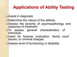 Applications of Ability Testing
 Assist in diagnosis
 Determine the nature of the deficits.
 Assess the severity of psychopathology and
response of treatment.
 To assess general characteristics of
individual.
 Used for forensic evaluation, family court
issues, or criminal charges.
 Assess level of functioning or disability.
 