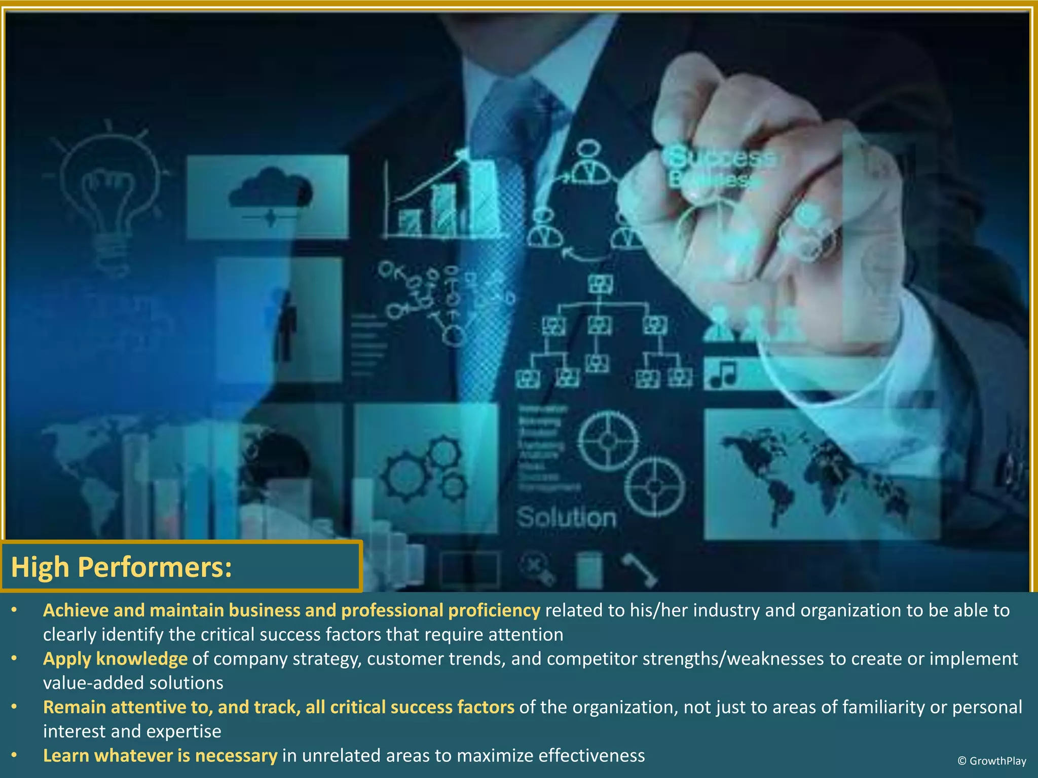 • Achieve and maintain business and professional proficiency related to his/her industry and organization to be able to
clearly identify the critical success factors that require attention
• Apply knowledge of company strategy, customer trends, and competitor strengths/weaknesses to create or implement
value-added solutions
• Remain attentive to, and track, all critical success factors of the organization, not just to areas of familiarity or personal
interest and expertise
• Learn whatever is necessary in unrelated areas to maximize effectiveness © GrowthPlay
High Performers:
