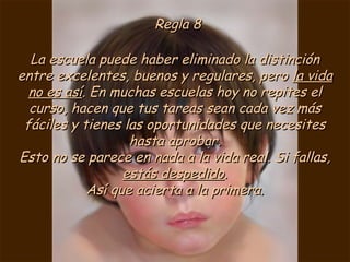 Regla 8Regla 8
La escuela puede haber eliminado la distinciónLa escuela puede haber eliminado la distinción
entre excelentes, buenos y regulares, peroentre excelentes, buenos y regulares, pero la vidala vida
no es asíno es así. En muchas escuelas hoy no repites el. En muchas escuelas hoy no repites el
curso, hacen que tus tareas sean cada vez máscurso, hacen que tus tareas sean cada vez más
fáciles y tienes las oportunidades que necesitesfáciles y tienes las oportunidades que necesites
hasta aprobar.hasta aprobar.
Esto no se parece en nada a la vida real. Si fallas,Esto no se parece en nada a la vida real. Si fallas,
estás despedidoestás despedido..
Así que acierta a la primera.Así que acierta a la primera.
 