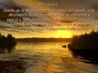Dueño de la mayor fortuna personal del mundo, y deDueño de la mayor fortuna personal del mundo, y de
Microsoft, la única empresa que se enfrentó yMicrosoft, la única empresa que se enfrentó y
venció a IBM desde su fundación a mediados delvenció a IBM desde su fundación a mediados del
siglo XX, la empresa que construyó el primersiglo XX, la empresa que construyó el primer
Cerebro Eletrónico (computador) del mundo.Cerebro Eletrónico (computador) del mundo.
Bill Gates.Bill Gates.
 