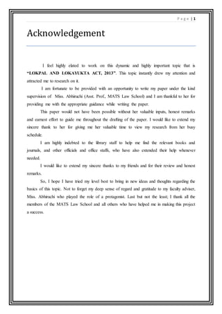 P a g e | 1
Acknowledgement
I feel highly elated to work on this dynamic and highly important topic that is
“LOKPAL AND LOKAYUKTA ACT, 2013”. This topic instantly drew my attention and
attracted me to research on it.
I am fortunate to be provided with an opportunity to write my paper under the kind
supervision of Miss. Abhiruchi (Asst. Prof., MATS Law School) and I am thankful to her for
providing me with the appropriate guidance while writing the paper.
This paper would not have been possible without her valuable inputs, honest remarks
and earnest effort to guide me throughout the drafting of the paper. I would like to extend my
sincere thank to her for giving me her valuable time to view my research from her busy
schedule.
I am highly indebted to the library staff to help me find the relevant books and
journals, and other officials and office staffs, who have also extended their help whenever
needed.
I would like to extend my sincere thanks to my friends and for their review and honest
remarks.
So, I hope I have tried my level best to bring in new ideas and thoughts regarding the
basics of this topic. Not to forget my deep sense of regard and gratitude to my faculty adviser,
Miss. Abhiruchi who played the role of a protagonist. Last but not the least; I thank all the
members of the MATS Law School and all others who have helped me in making this project
a success.
 