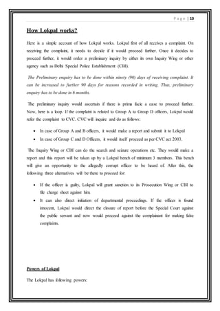 P a g e | 10
How Lokpal works?
Here is a simple account of how Lokpal works. Lokpal first of all receives a complaint. On
receiving the complaint, it needs to decide if it would proceed further. Once it decides to
proceed further, it would order a preliminary inquiry by either its own Inquiry Wing or other
agency such as Delhi Special Police Establishment (CBI).
The Preliminary enquiry has to be done within ninety (90) days of receiving complaint. It
can be increased to further 90 days for reasons recorded in writing. Thus, preliminary
enquiry has to be done in 6 months.
The preliminary inquiry would ascertain if there is prima facie a case to proceed further.
Now, here is a loop. If the complaint is related to Group A to Group D officers, Lokpal would
refer the complaint to CVC. CVC will inquire and do as follows:
 In case of Group A and B officers, it would make a report and submit it to Lokpal
 In case of Group C and D Officers, it would itself proceed as per CVC act 2003.
The Inquiry Wing or CBI can do the search and seizure operations etc. They would make a
report and this report will be taken up by a Lokpal bench of minimum 3 members. This bench
will give an opportunity to the allegedly corrupt officer to be heard of. After this, the
following three alternatives will be there to proceed for:
 If the officer is guilty, Lokpal will grant sanction to its Prosecution Wing or CBI to
file charge sheet against him.
 It can also direct initiation of departmental proceedings. If the officer is found
innocent, Lokpal would direct the closure of report before the Special Court against
the public servant and now would proceed against the complainant for making false
complaints.
Powers of Lokpal
The Lokpal has following powers:
 