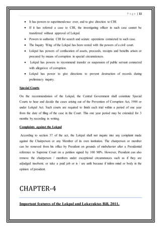 P a g e | 11
 It has powers to superintendence over, and to give direction to CBI.
 If it has referred a case to CBI, the investigating officer in such case cannot be
transferred without approval of Lokpal.
 Powers to authorize CBI for search and seizure operations connected to such case.
 The Inquiry Wing of the Lokpal has been vested with the powers of a civil court.
 Lokpal has powers of confiscation of assets, proceeds, receipts and benefits arisen or
procured by means of corruption in special circumstances.
 Lokpal has powers to recommend transfer or suspension of public servant connected
with allegation of corruption.
 Lokpal has power to give directions to prevent destruction of records during
preliminary inquiry.
Special Courts
On the recommendation of the Lokpal, the Central Government shall constitute Special
Courts to hear and decide the cases arising out of the Prevention of Corruption Act, 1988 or
under Lokpal Act. Such courts are required to finish each trial within a period of one year
from the date of filing of the case in the Court. This one year period may be extended for 3
months by recording in writing.
Complaints against the Lokpal
According to section 37 of the act, the Lokpal shall not inquire into any complaint made
against the Chairperson or any Member of its own institution. The chairperson or member
can be removed from his office by President on grounds of misbehavior after a Presidential
reference to Supreme Court on a petition signed by 100 MPs. However, President can also
remove the chairperson / members under exceptional circumstances such as if they are
adjudged insolvent; or take a paid job or is / are unfit because if infirm mind or body in the
opinion of president.
CHAPTER-4
Important features of the Lokpal and Lokayuktas Bill, 2011.
 
