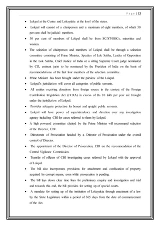 P a g e | 12
 Lokpal at the Centre and Lokayukta at the level of the states.
 Lokpal will consist of a chairperson and a maximum of eight members, of which 50
per cent shall be judicial members.
 50 per cent of members of Lokpal shall be from SC/ST/OBCs, minorities and
women.
 The selection of chairperson and members of Lokpal shall be through a selection
committee consisting of Prime Minister, Speaker of Lok Sabha, Leader of Opposition
in the Lok Sabha, Chief Justice of India or a sitting Supreme Court judge nominated
by CJI, eminent jurist to be nominated by the President of India on the basis of
recommendations of the first four members of the selection committee.
 Prime Minister has been brought under the purview of the Lokpal.
 Lokpal’s jurisdiction will cover all categories of public servants.
 All entities receiving donations from foreign source in the context of the Foreign
Contribution Regulation Act (FCRA) in excess of Rs 10 lakh per year are brought
under the jurisdiction of Lokpal.
 Provides adequate protection for honest and upright public servants.
 Lokpal will have power of superintendence and direction over any investigation
agency including CBI for cases referred to them by Lokpal.
 A high powered committee chaired by the Prime Minister will recommend selection
of the Director, CBI.
 Directorate of Prosecution headed by a Director of Prosecution under the overall
control of Director.
 The appointment of the Director of Prosecution, CBI on the recommendation of the
Central Vigilance Commission.
 Transfer of officers of CBI investigating cases referred by Lokpal with the approval
of Lokpal.
 The bill also incorporates provisions for attachment and confiscation of property
acquired by corrupt means, even while prosecution is pending.
 The bill lays down clear time lines for preliminary enquiry and investigation and trial
and towards this end, the bill provides for setting up of special courts.
 A mandate for setting up of the institution of Lokayukta through enactment of a law
by the State Legislature within a period of 365 days from the date of commencement
of the Act.
 