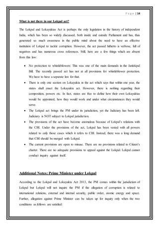 P a g e | 14
What is not there in our Lokpal act?
The Lokpal and Lokayuktas Act is perhaps the only legislation in the history of independent
India, which has been so widely discussed, both inside and outside Parliament and has, thus
generated so much awareness in the public mind about the need to have an effective
institution of Lokpal to tackle corruption. However, the act passed hitherto is verbose, full of
negatives and has numerous cross references. Still, here are a few things which are absent
from this law:
 No protection to whistleblowers: This was one of the main demands in the Janlokpal
Bill. The recently passed act has not at all provisions for whistleblower protection.
We have to have a separate law for that.
 There is only one section on Lokayukta in the act which says that within one year, the
states shall enact the Lokayukta act. However, there is nothing regarding their
composition, powers etc. In fact, states are free to define how their own Lokayuktas
would be appointed, how they would work and under what circumstances they would
serve.
 The Lokpal act brings the PM under its jurisdiction, yet the Judiciary has been left.
Judiciary is NOT subject to Lokpal jurisdiction.
 The provisions of the act have become anomalous because of Lokpal’s relations with
the CBI. Under the provisions of the act, Lokpal has been vested with all powers
related to only those cases which it refers to CBI. Instead, there was a long demand
that CBI should be merged with Lokpal.
 The current provisions are open to misuse. There are no provisions related to Citizen’s
charter. There are no adequate provisions to appeal against the Lokpal. Lokpal cannot
conduct inquiry against itself.
Additional Notes: Prime Minister under Lokpal
According to the Lokpal and Lokayukta Act 2013, the PM comes within the jurisdiction of
Lokpal but Lokpal will not inquire the PM if the allegation of corruption is related to
international relations, external and internal security, public order, atomic energy and space.
Further, allegation against Prime Minister can be taken up for inquiry only when the two
conditions as follows are satisfied:
 
