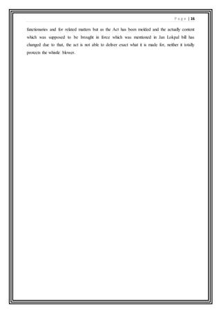 P a g e | 16
functionaries and for related matters but as the Act has been molded and the actually content
which was supposed to be brought in force which was mentioned in Jan Lokpal bill has
changed due to that, the act is not able to deliver exact what it is made for, neither it totally
protects the whistle blower.
 