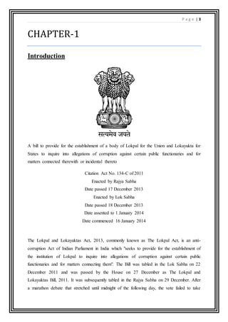 P a g e | 3
CHAPTER-1
Introduction
A bill to provide for the establishment of a body of Lokpal for the Union and Lokayukta for
States to inquire into allegations of corruption against certain public functionaries and for
matters connected therewith or incidental thereto
Citation Act No. 134-C of 2011
Enacted by Rajya Sabha
Date passed 17 December 2013
Enacted by Lok Sabha
Date passed 18 December 2013
Date assented to 1 January 2014
Date commenced 16 January 2014
The Lokpal and Lokayuktas Act, 2013, commonly known as The Lokpal Act, is an anti-
corruption Act of Indian Parliament in India which "seeks to provide for the establishment of
the institution of Lokpal to inquire into allegations of corruption against certain public
functionaries and for matters connecting them". The Bill was tabled in the Lok Sabha on 22
December 2011 and was passed by the House on 27 December as The Lokpal and
Lokayuktas Bill, 2011. It was subsequently tabled in the Rajya Sabha on 29 December. After
a marathon debate that stretched until midnight of the following day, the vote failed to take
 