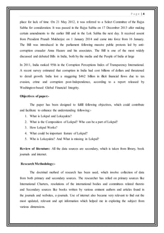 P a g e | 4
place for lack of time. On 21 May 2012, it was referred to a Select Committee of the Rajya
Sabha for consideration. It was passed in the Rajya Sabha on 17 December 2013 after making
certain amendments to the earlier Bill and in the Lok Sabha the next day. It received assent
from President Pranab Mukherjee on 1 January 2014 and came into force from 16 January.
The Bill was introduced in the parliament following massive public protests led by anti-
corruption crusader Anna Hazare and his associates. The Bill is one of the most widely
discussed and debated Bills in India, both by the media and the People of India at large
In 2011, India ranked 95th in the Corruption Perceptions Index of Transparency International.
A recent survey estimated that corruption in India had cost billions of dollars and threatened
to derail growth. India lost a staggering $462 billion in illicit financial flows due to tax
evasion, crime and corruption post-Independence, according to a report released by
Washington-based Global Financial Integrity.
Objectives of paper:-
The paper has been designed to fulfill following objectives, which could contribute
and facilitate to enhance the understanding following:-
1. What is Lokpal and Lokayukta?
2. What is the Composition of Lokpal? Who can be a part of Lokpal?
3. How Lokpal Works?
4. What could be important feature of Lokpal?
5. Who is Lokayukta? And What is missing in Lokpal?
Review of literature: All the data sources are secondary, which is taken from library, book
journals and internet.
Research Methodology:-
The doctrinal method of research has been used, which involve collection of data
from both primary and secondary sources. The researcher has relied on primary sources like
International Charters, resolutions of the international bodies and committees related thereto
and Secondary sources like books written by various eminent authors and articles found in
the journals and websites, e-journals. Use of internet also became very relevant to find out the
most updated, relevant and apt information which helped me in exploring the subject from
various dimensions.
 