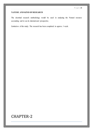 P a g e | 5
NATURE AND KIND OF RESEARCH
The doctrinal research methodology would be used in analysing the Natural resource
accounting and to see its international prospective.
Limitation of the study: The research has been completed in approx. 1 week
CHAPTER-2
 