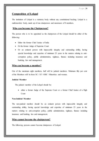 P a g e | 6
Composition of Lokpal
The institution of Lokpal is a statutory body without any constitutional backing. Lokpal is a
multimember body, made up of one chairperson and maximum of 8 members.
Who can become the Chairperson?
The person who is to be appointed as the chairperson of the Lokpal should be either of the
following:
 Either the former Chief Justice of India
 Or the former Judge of Supreme Court
 Or an eminent person with impeccable integrity and outstanding ability, having
special knowledge and expertise of minimum 25 years in the matters relating to anti-
corruption policy, public administration, vigilance, finance including insurance and
banking, law and management.
Who can become a member?
Out of the maximum eight members, half will be judicial members. Minimum fifty per cent
of the Members will be from SC / ST / OBC / Minorities and women.
Judicial Member
The judicial member of the Lokpal should be:
 either a former Judge of the Supreme Court or a former Chief Justice of a High
Court
Non-Judicial Member
The non-judicial member should be an eminent person with impeccable integrity and
outstanding ability, having special knowledge and expertise of minimum 25 years in the
matters relating to anti-corruption policy, public administration, vigilance, finance including
insurance and banking, law and management.
Who cannot become the chairperson?
The following persons cannot become chairperson of Lokpal:
 