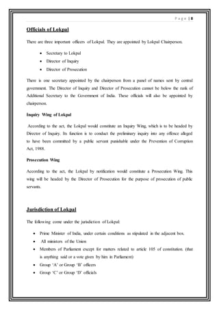 P a g e | 8
Officials of Lokpal
There are three important officers of Lokpal. They are appointed by Lokpal Chairperson.
 Secretary to Lokpal
 Director of Inquiry
 Director of Prosecution
There is one secretary appointed by the chairperson from a panel of names sent by central
government. The Director of Inquiry and Director of Prosecution cannot be below the rank of
Additional Secretary to the Government of India. These officials will also be appointed by
chairperson.
Inquiry Wing of Lokpal
According to the act, the Lokpal would constitute an Inquiry Wing, which is to be headed by
Director of Inquiry. Its function is to conduct the preliminary inquiry into any offence alleged
to have been committed by a public servant punishable under the Prevention of Corruption
Act, 1988.
Prosecution Wing
According to the act, the Lokpal by notification would constitute a Prosecution Wing. This
wing will be headed by the Director of Prosecution for the purpose of prosecution of public
servants.
Jurisdiction of Lokpal
The following come under the jurisdiction of Lokpal:
 Prime Minister of India, under certain conditions as stipulated in the adjacent box.
 All ministers of the Union
 Members of Parliament except for matters related to article 105 of constitution. (that
is anything said or a vote given by him in Parliament)
 Group ‘A’ or Group ‘B’ officers
 Group ‘C’ or Group ‘D’ officials
 