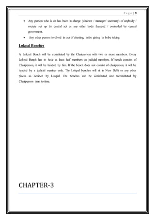 P a g e | 9
 Any person who is or has been in-charge (director / manager/ secretary) of anybody /
society set up by central act or any other body financed / controlled by central
government.
 Any other person involved in act of abetting, bribe giving or bribe taking
Lokpal Benches
A Lokpal Bench will be constituted by the Chairperson with two or more members. Every
Lokpal Bench has to have at least half members as judicial members. If bench consists of
Chairperson, it will be headed by him. If the bench does not consist of chairperson, it will be
headed by a judicial member only. The Lokpal benches will sit in New Delhi or any other
places as decided by Lokpal. The benches can be constituted and reconstituted by
Chairperson time to time.
CHAPTER-3
 