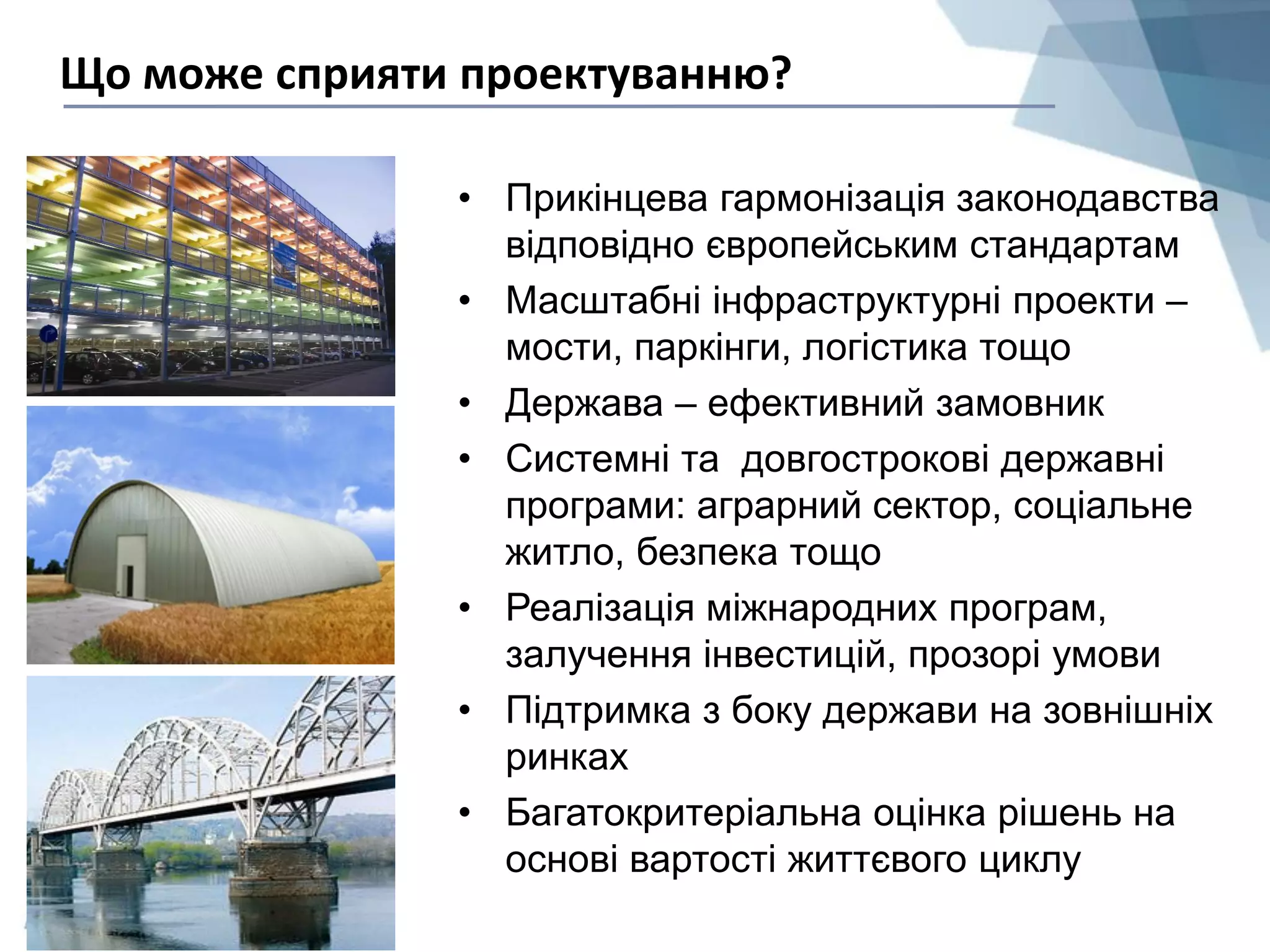• Прикінцева гармонізація законодавства
відповідно європейським стандартам
• Масштабні інфраструктурні проекти –
мости, паркінги, логістика тощо
• Держава – ефективний замовник
• Системні та довгострокові державні
програми: аграрний сектор, соціальне
житло, безпека тощо
• Реалізація міжнародних програм,
залучення інвестицій, прозорі умови
• Підтримка з боку держави на зовнішніх
ринках
• Багатокритеріальна оцінка рішень на
основі вартості життєвого циклу
Що може сприяти проектуванню?
 