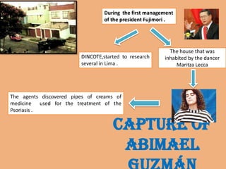Capture of
Abimael
During the first management
of the president Fujimori .
DINCOTE,started to research
several in Lima .
The house that was
inhabited by the dancer
Maritza Lecca
The agents discovered pipes of creams of
medicine used for the treatment of the
Psoriasis .
 
