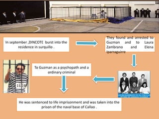 In september ,DINCOTE burst into the
residence in surquillo .
They found and arrested to
Guzman and to Laura
Zambrano and Elena
Iparraguirre
To Guzman as a psychopath and a
ordinary criminal
He was sentenced to life imprisonment and was taken into the
prison of the naval base of Callao .
 