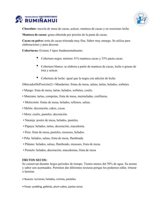 Chocolate: mezcla de masa de cacao, azúcar, manteca de cacao y en ocasiones leche.
Manteca de cacao: grasa obtenida por presión de la pasta de cacao.
Cacao en polvo: torta de cacao triturada muy fina. Sabor muy amargo. Se utiliza para
elaboraciones y para decorar.
Coberturas: Existen 3 tipos fundamentalmente:
• Cobertura negra: mínimo 31% manteca cacao y 33% pasta cacao.
• Cobertura blanca: se elabora a partir de manteca de cacao, leche o grasas de
ésta y azúcar.
• Cobertura de leche: igual que la negra con adición de leche.
(MarcadorDePosición2) • Mandarina: frutas de mesa, salsas, tartas, helados, sorbetes.
• Mango: fruta de mesa, tartas, helados, sorbetes, coulis.
• Manzana: tartas, compotas, fruta de mesa, mermeladas, confituras.
• Melocotón: frutas de mesa, helados, rellenos, salsas.
• Melón: decoración, cakes, cocas.
• Mora: coulis, pasteles, decoración.
• Naranja: postre de mesa, helados, pasteles.
• Papaya: helados, tartas, decoración, macedonia.
• Pera: fruta de mesa, pasteles, mousses, helados.
• Piña: helados, salsas, fruta de mesa, flambeada.
• Plátano: helados, salsas, flambeado, mousses, fruta de mesa.
• Pomelo: helados, decoración, macedonias, fruta de mesa
FRUTOS SECOS:
Se conservan durante largos periodos de tiempo. Tienen menos del 50% de agua. Su aroma
y sabor son acentuados. Permiten dar diferentes texturas porque los podemos rallar, triturar
o laminar.
• Nueces: turrones, helados, cremas, pasteles.
• Pasas: pudding, galletas, plum-cakes, pastas secas
 