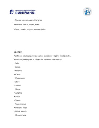 • Piñones: guarnición, panellets, tartas
• Pistachos: cremas, helados, tartas
• Otros: castañas, orejones, ciruelas, dátiles
AROMAS
Pueden ser naturales especias, hierbas aromáticas y licores o sintetizados.
Se utilizan para mejorar el sabor o dar un aroma característico.
• Anís
• Canela
• Amapola
• Cacao
• Cardamomo
• Clavo
• Comino
• Hinojo
• Jengibre
• Macis
• Menta
• Nuez moscada
• Pimienta negra
• Piel de naranja
• Orégano hoja
 