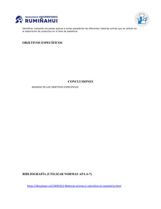 Identificar mediante encuestas aplicas a varias panaderías las diferentes materias primas que se utilizan en
la elaboración de productos en el área de pastelería.
OBJETIVOS ESPECÍFICOS
CONCLUSIONES
BASARSE EN LOS OBJETIVOS ESPECÍFICOS
BIBLIOGRAFÍA (UTILIZAR NORMAS APA 6-7)
https://docplayer.es/13693312-Materias-primas-y-utensilios-en-pasteleria.html
 