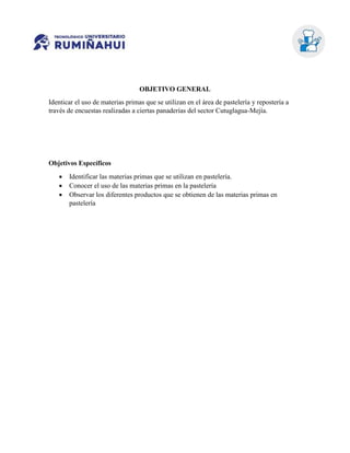 OBJETIVO GENERAL
Identicar el uso de materias primas que se utilizan en el área de pastelería y repostería a
través de encuestas realizadas a ciertas panaderías del sector Cutuglagua-Mejía.
Objetivos Específicos
 Identificar las materias primas que se utilizan en pastelería.
 Conocer el uso de las materias primas en la pastelería
 Observar los diferentes productos que se obtienen de las materias primas en
pastelería
 
